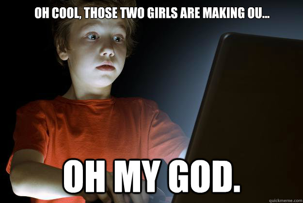 Oh cool, those two girls are making ou... Oh my god.  scared first day on the internet kid