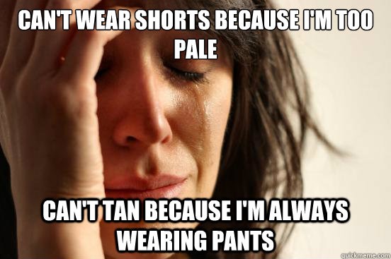 Can't wear shorts because i'm too pale Can't tan because I'm always wearing pants  First World Problems