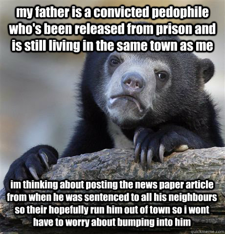 my father is a convicted pedophile who's been released from prison and is still living in the same town as me  im thinking about posting the news paper article from when he was sentenced to all his neighbours so their hopefully run him out of town so i wo - my father is a convicted pedophile who's been released from prison and is still living in the same town as me  im thinking about posting the news paper article from when he was sentenced to all his neighbours so their hopefully run him out of town so i wo  Confession Bear