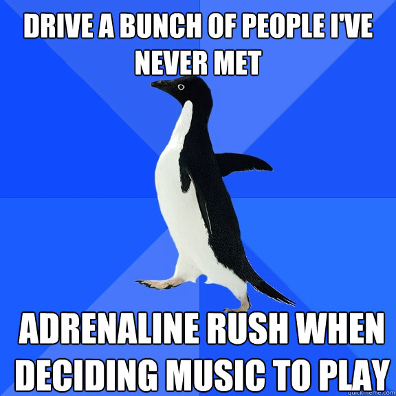 drive a bunch of people I've never met adrenaline rush when deciding music to play  Socially Awkward Penguin