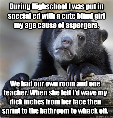 During Highschool I was put in special ed with a cute blind girl my age cause of aspergers. We had our own room and one teacher. When she left I'd wave my dick inches from her face then sprint to the bathroom to whack off.  Confession Bear
