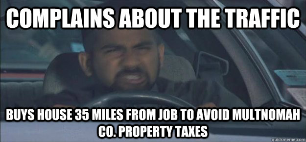 Complains about the traffic Buys house 35 miles from job to avoid Multnomah Co. property taxes - Complains about the traffic Buys house 35 miles from job to avoid Multnomah Co. property taxes  I hate my life pity me