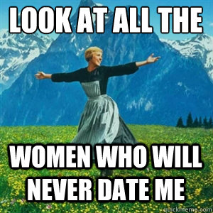 Look at all the  women who will never date me  And look at all the fucks I give