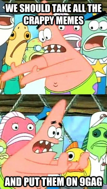 WE SHOULD TAKE ALL THE CRAPPY MEMES AND PUT THEM ON 9GAG  Push it somewhere else Patrick