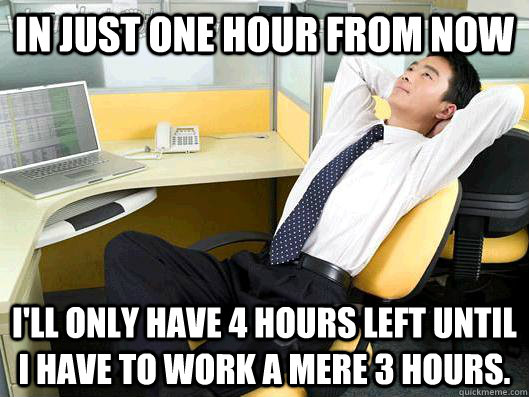 In just one hour from now I'll only have 4 hours left until I have to work a mere 3 hours. - In just one hour from now I'll only have 4 hours left until I have to work a mere 3 hours.  Office Thoughts