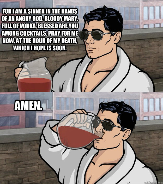 For I am a sinner in the hands of an angry god. Bloody Mary, full of vodka, blessed are you among cocktails. Pray for me now, at the hour of my death, which I hope is soon. Amen. - For I am a sinner in the hands of an angry god. Bloody Mary, full of vodka, blessed are you among cocktails. Pray for me now, at the hour of my death, which I hope is soon. Amen.  Archer 310