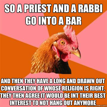 So a priest and a rabbi go into a bar  and then they have a long and drawn out conversation of whose religion is right, they then agree it would be int their best interest to not hang out anymore  - So a priest and a rabbi go into a bar  and then they have a long and drawn out conversation of whose religion is right, they then agree it would be int their best interest to not hang out anymore   Anti-Joke Chicken