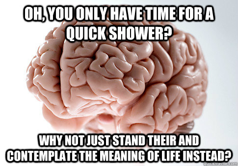 Oh, you only have time for a quick shower? Why not just stand their and contemplate the meaning of life instead? - Oh, you only have time for a quick shower? Why not just stand their and contemplate the meaning of life instead?  Scumbag Brain