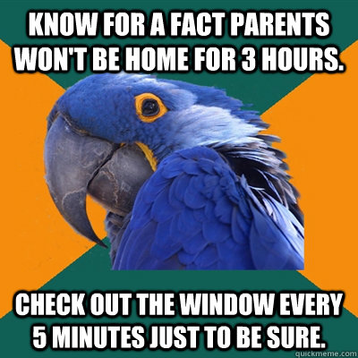 Know for a fact parents won't be home for 3 hours. Check out the window every 5 minutes just to be sure.  Paranoid Parrot
