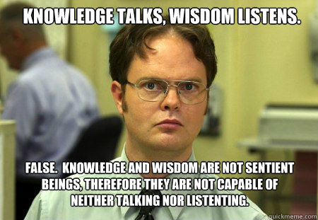 Knowledge talks, wisdom listens. 
 FALSE.  Knowledge and wisdom are not sentient beings, therefore they are not capable of neither talking nor listenting.
  Schrute