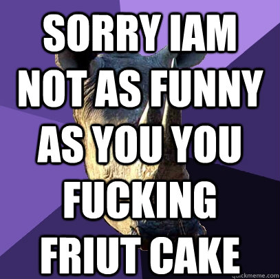 SORRY IAM NOT AS FUNNY AS YOU YOU FUCKING FRIUT CAKE   Sexually Oblivious Rhino