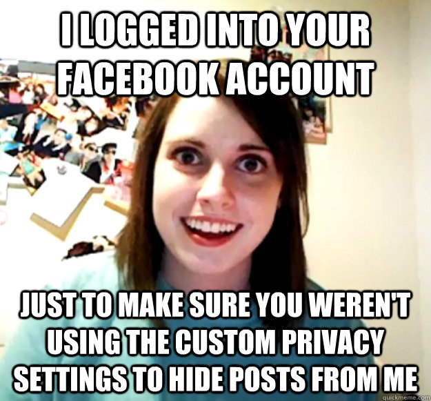 i logged into your facebook account just to make sure you weren't using the custom privacy settings to hide posts from me - i logged into your facebook account just to make sure you weren't using the custom privacy settings to hide posts from me  Overly Attached Girlfriend