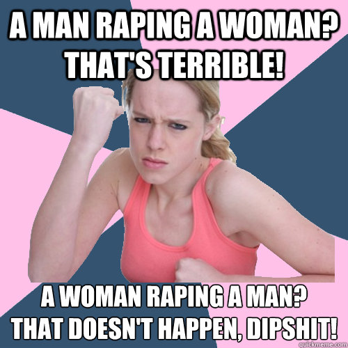 A man raping a woman? THAT'S TERRIBLE! A woman raping a man? 
THAT DOESN'T HAPPEN, DIPSHIT! - A man raping a woman? THAT'S TERRIBLE! A woman raping a man? 
THAT DOESN'T HAPPEN, DIPSHIT!  Social Justice Sally