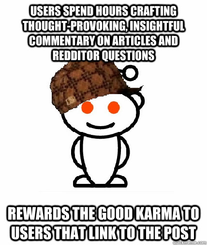Users spend hours crafting thought-provoking, insightful commentary on articles and redditor questions Rewards the good karma to users that link to the post  Scumbag Reddit
