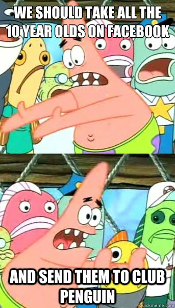We should take all the 
10 year olds on facebook and send them to Club penguin  Push it somewhere else Patrick