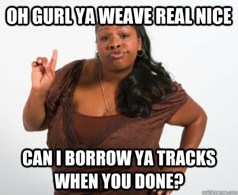 Oh gurl ya weave real nice can i borrow ya tracks when you done?  GHETTO MOTHER