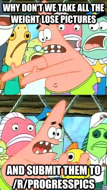 Why don't we take all the weight lose pictures and submit them to /r/progresspics  Push it somewhere else Patrick