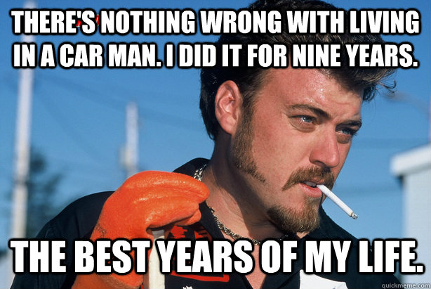 There's nothing wrong with living in a car man. I did it for nine years.  The best years of my life.  Ricky Trailer Park Boys