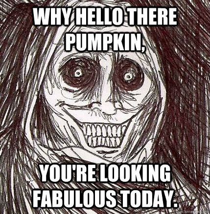 Why hello there pumpkin, you're looking fabulous today.  Horrifying Houseguest