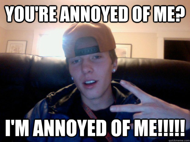 You're ANnoyed of me? I'm Annoyed of me!!!!!  