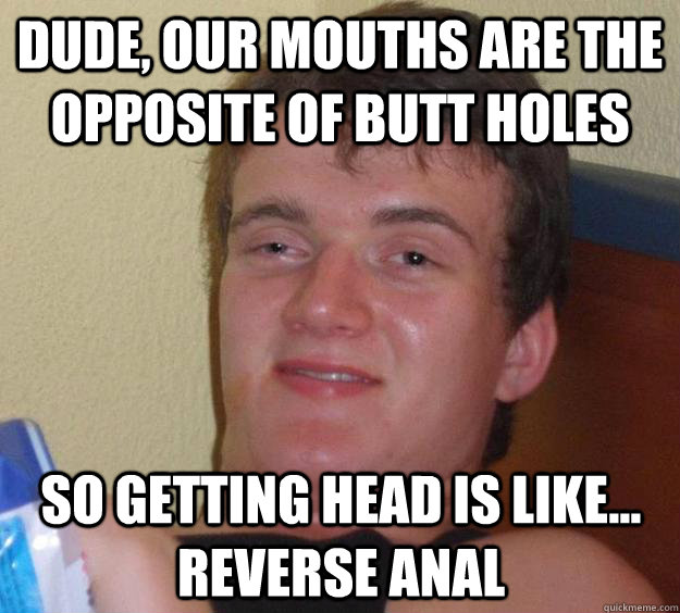 dude, our mouths are the opposite of butt holes so getting head is like... reverse anal  10 Guy