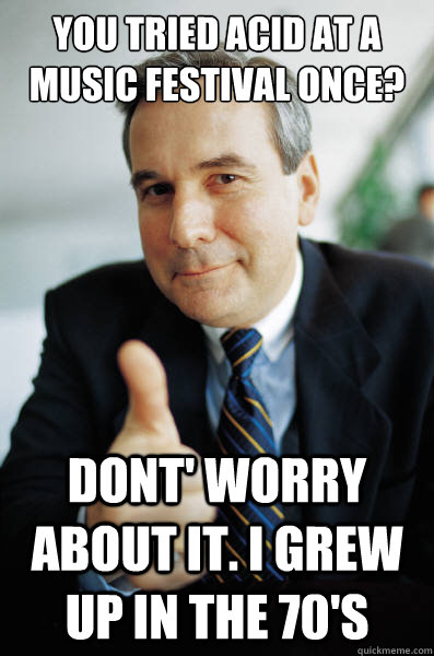 You tried acid at a music festival once? Dont' worry about it. I grew up in the 70's  Good Guy Boss