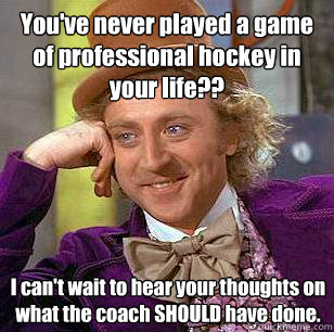 You've never played a game of professional hockey in your life?? I can't wait to hear your thoughts on what the coach SHOULD have done. - You've never played a game of professional hockey in your life?? I can't wait to hear your thoughts on what the coach SHOULD have done.  Condescending Wonka