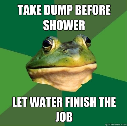 Take dump before shower Let water finish the job  Foul Bachelor Frog