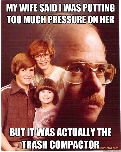 my wife said i was putting too much pressure on her but it was actually the trash compactor  Vengeance Dad