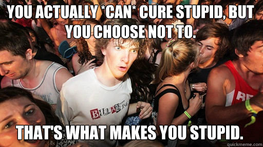 you actually *can* cure stupid, But you choose not to. that's what makes you stupid.   Sudden Clarity Clarence