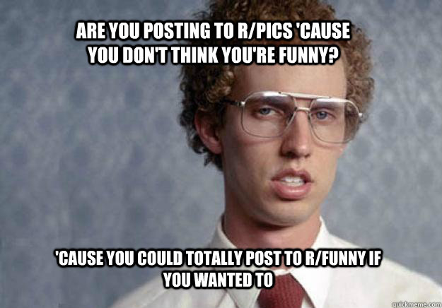 Are you posting to r/pics 'cause you don't think you're funny? 'Cause you could totally post to r/funny if you wanted to  