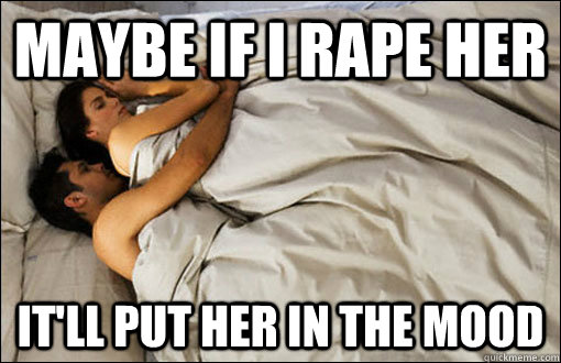 Maybe if I rape her it'll put her in the mood  