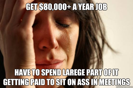 Get $80,000+ a year job Have to spend larege part of it getting paid to sit on ass in meetings  First World Problems