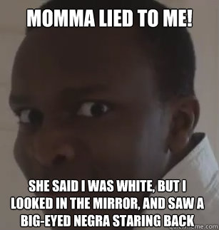 momma lied to me! she said i was white, but i  looked in the mirror, and saw a big-eyed negra staring back   KSIolajidebt