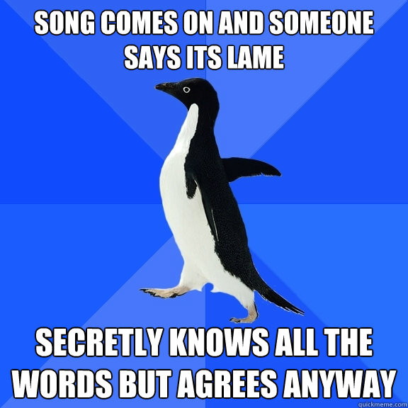 song comes on and someone says its lame secretly knows all the words but agrees anyway  Socially Awkward Penguin