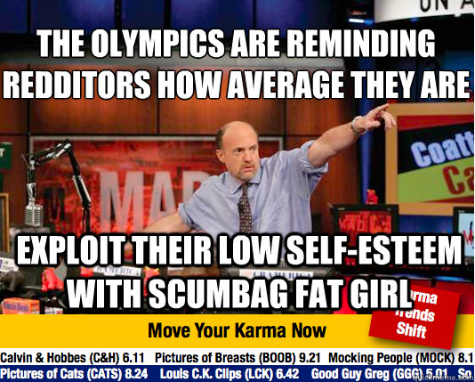 the olympics are reminding redditors how average they are
 exploit their low self-esteem with scumbag fat girl  Mad Karma with Jim Cramer