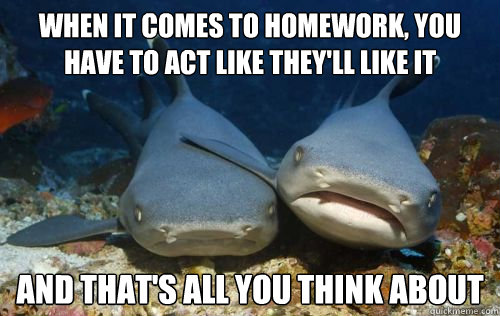 when it comes to homework, you have to act like they'll like it and that's all you think about  Compassionate Shark Friend