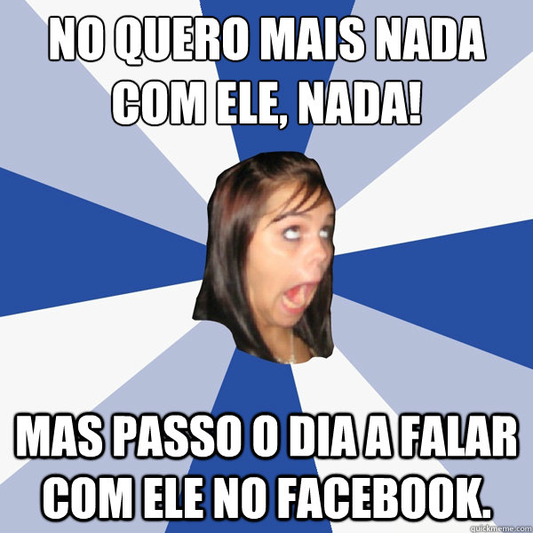 Não quero mais nada com ele, NADA! Mas passo o dia a falar com ele no facebook.  Annoying Facebook Girl