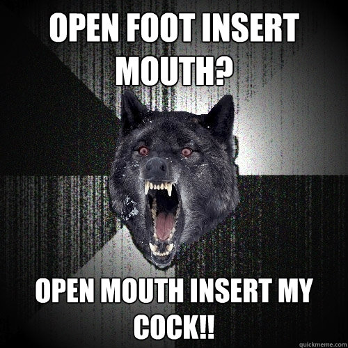 open foot insert mouth? OPEN MOUTH INSERT MY COCK!!  Insanity Wolf