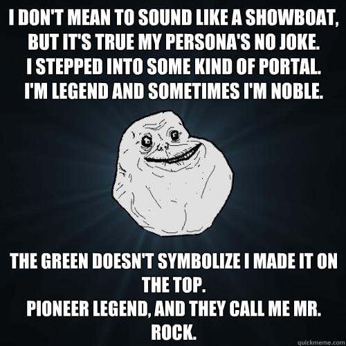 I don't mean to sound like a showboat, but it's true my persona's no joke.
I stepped into some kind of portal.
I'm legend and sometimes I'm noble. The Green doesn't symbolize I made it on the top.
Pioneer legend, and they call me Mr. Rock.  Forever Alone