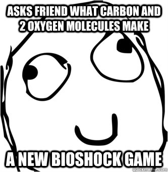 Asks friend what Carbon and 2 Oxygen molecules make A new Bioshock Game - Asks friend what Carbon and 2 Oxygen molecules make A new Bioshock Game  HerpADerpADerp