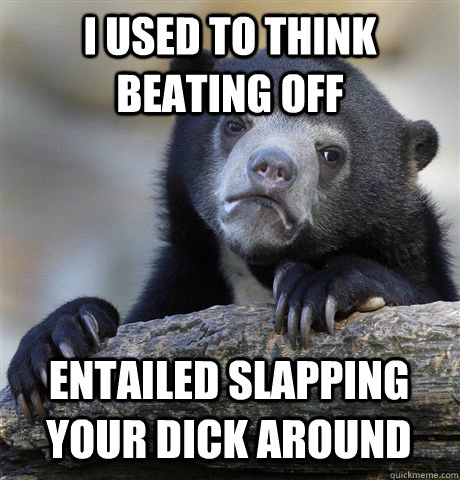 I used to think beating off entailed slapping your dick around  Confession Bear