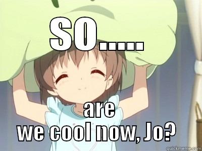are we friends now? - SO..... ARE WE COOL NOW, JO?  Misc