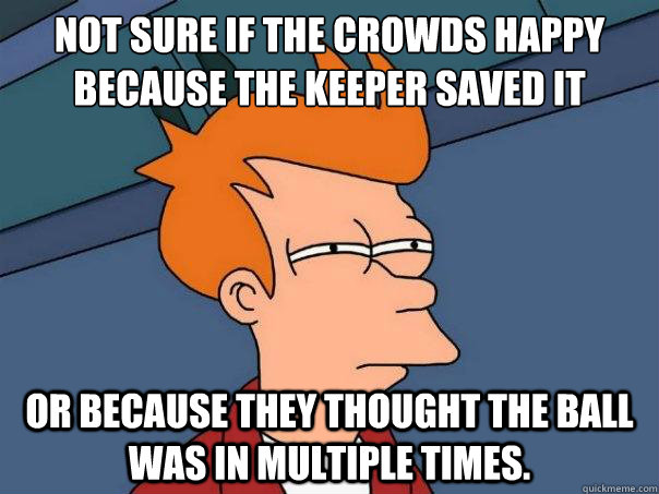 Not sure if the crowds Happy Because the keeper saved it or because they thought the ball was in multiple times. - Not sure if the crowds Happy Because the keeper saved it or because they thought the ball was in multiple times.  Futurama Fry