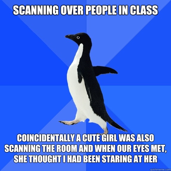Scanning over people in class   Coincidentally a cute girl was also scanning the room and when our eyes met, she thought I had been staring at her  Socially Awkward Penguin