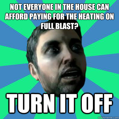 not everyone in the house can afford paying for the heating on full blast? turn it off - not everyone in the house can afford paying for the heating on full blast? turn it off  Misc