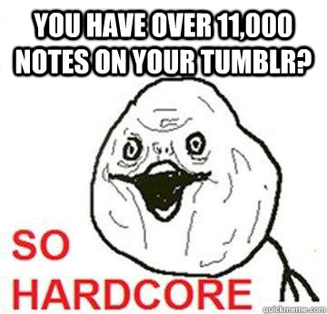 YOU HAVE OVER 11,000 NOTES ON YOUR TUMBLR?  So Hardcore