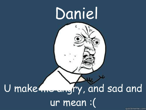 Daniel U make me angry, and sad and ur mean :(  Y U No