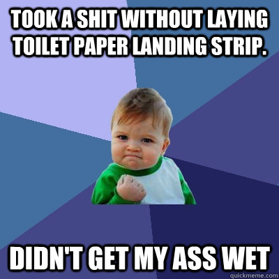 Took a shit without laying toilet paper landing strip. Didn't get my ass wet - Took a shit without laying toilet paper landing strip. Didn't get my ass wet  Success Kid