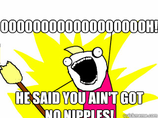 ooooooooooooooooooh! he said you ain't got no nipples!  All The Things